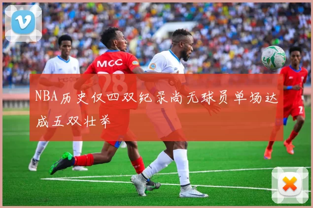 NBA历史仅四双纪录尚无球员单场达成五双壮举