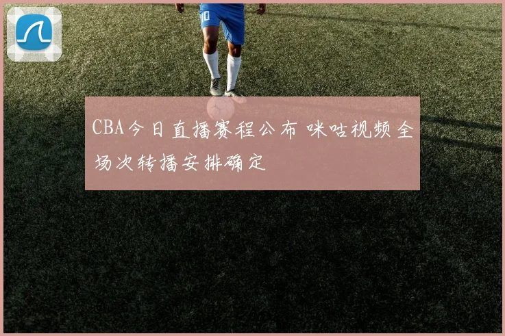 CBA今日直播赛程公布 咪咕视频全场次转播安排确定