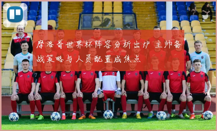 摩洛哥世界杯阵容分析出炉 主帅备战策略与人员配置成焦点