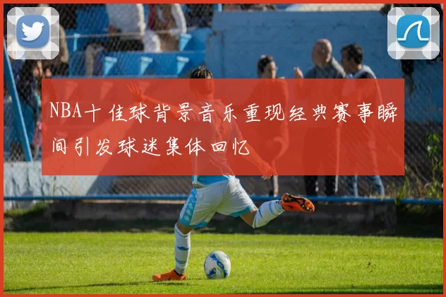 NBA十佳球背景音乐重现经典赛事瞬间引发球迷集体回忆