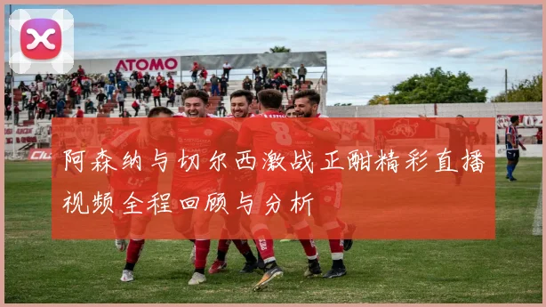 阿森纳与切尔西激战正酣精彩直播视频全程回顾与分析
