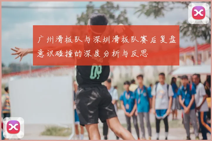 广州滑板队与深圳滑板队赛后复盘意识碰撞的深度分析与反思