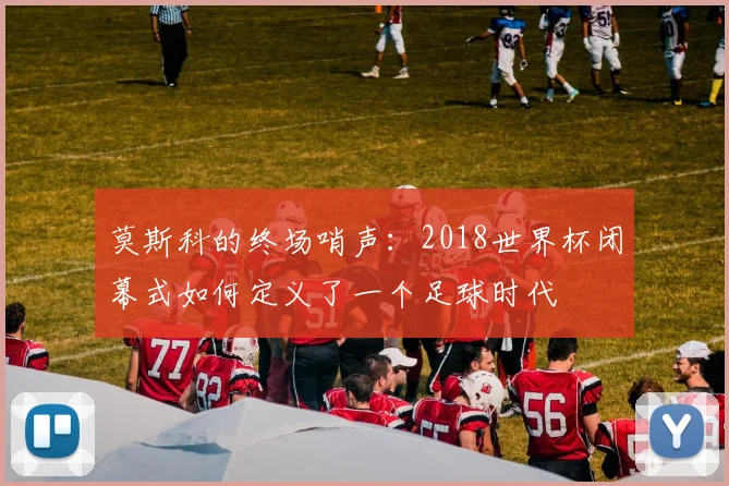 莫斯科的终场哨声：2018世界杯闭幕式如何定义了一个足球时代