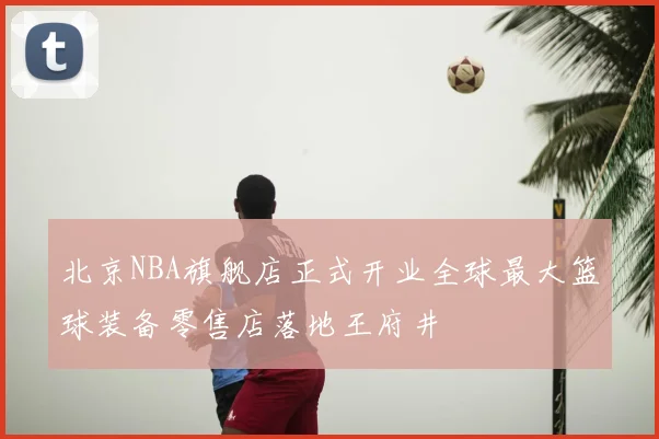 北京NBA旗舰店正式开业全球最大篮球装备零售店落地王府井