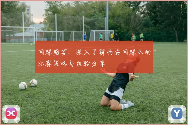 网球盛宴：深入了解西安网球队的比赛策略与经验分享