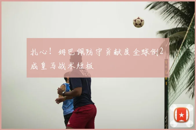 扎心!姆巴佩防守贡献度全球倒2 成皇马战术短板