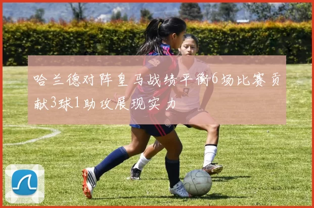 哈兰德对阵皇马战绩平衡6场比赛贡献3球1助攻展现实力