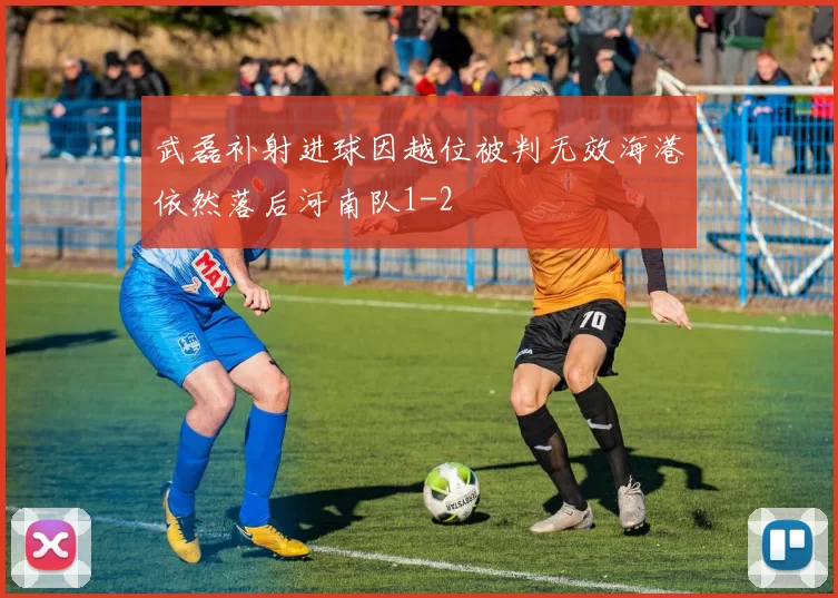 武磊补射进球因越位被判无效海港依然落后河南队1-2