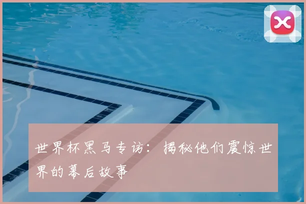 世界杯黑马专访：揭秘他们震惊世界的幕后故事