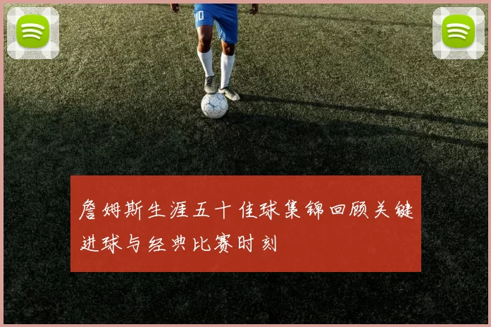 詹姆斯生涯五十佳球集锦回顾关键进球与经典比赛时刻