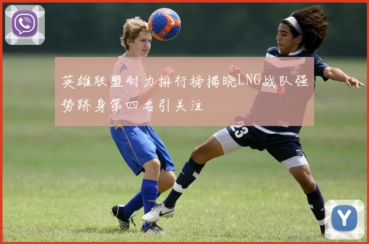 英雄联盟耐力排行榜揭晓LNG战队强势跻身第四名引关注
