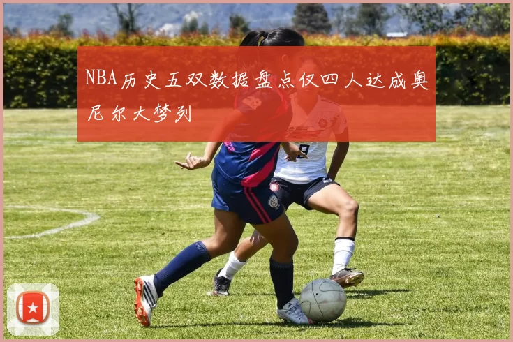 NBA历史五双数据盘点仅四人达成奥尼尔大梦列