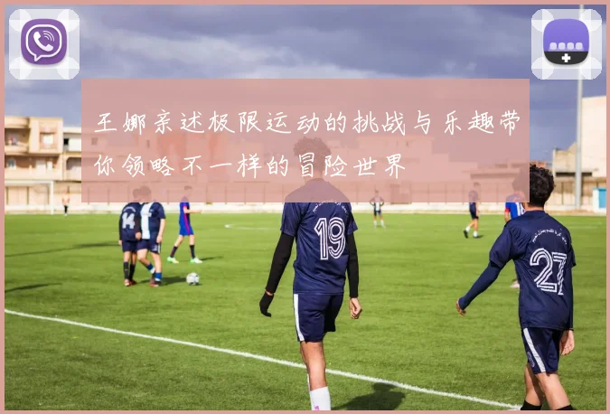 王娜亲述极限运动的挑战与乐趣带你领略不一样的冒险世界