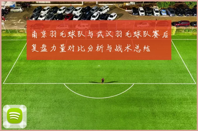 南京羽毛球队与武汉羽毛球队赛后复盘力量对比分析与战术总结