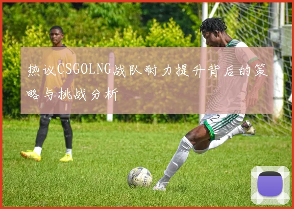 热议CSGOLNG战队耐力提升背后的策略与挑战分析