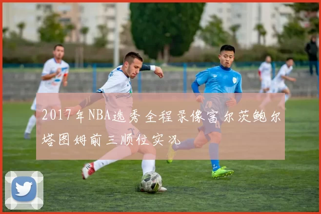 2017年NBA选秀全程录像富尔茨鲍尔塔图姆前三顺位实况