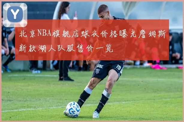 北京NBA旗舰店球衣价格曝光詹姆斯新款湖人队服售价一览