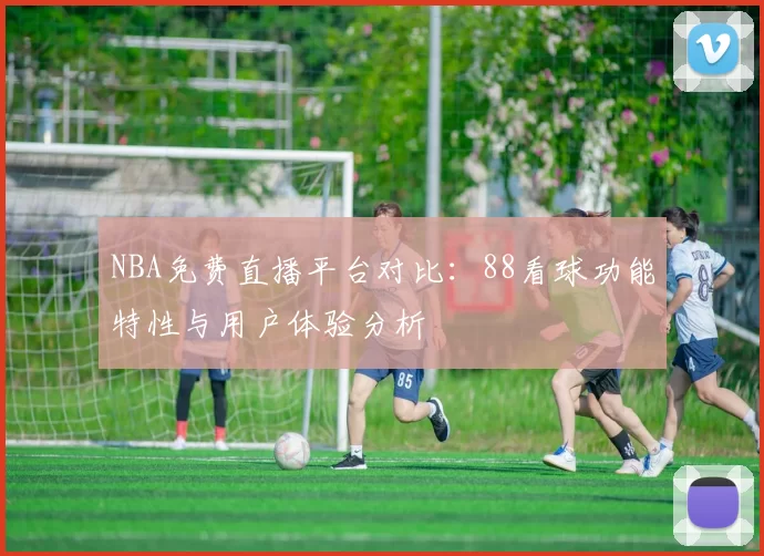 NBA免费直播平台对比：88看球功能特性与用户体验分析