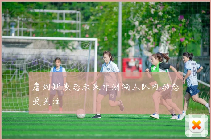 詹姆斯表态未来计划湖人队内动态受关注