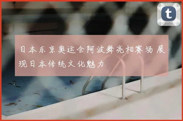 日本东京奥运会阿波舞亮相赛场 展现日本传统文化魅力