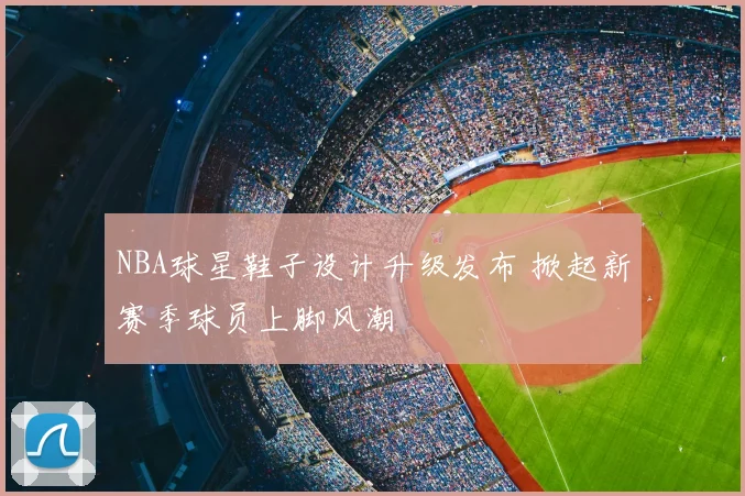 NBA球星鞋子设计升级发布 掀起新赛季球员上脚风潮