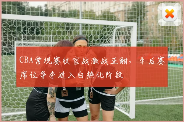 CBA常规赛收官战激战正酣，季后赛席位争夺进入白热化阶段