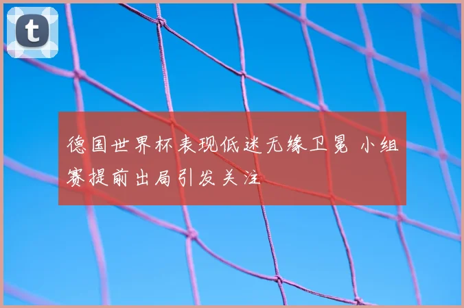 德国世界杯表现低迷无缘卫冕 小组赛提前出局引发关注