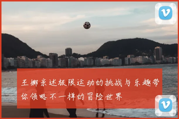 王娜亲述极限运动的挑战与乐趣带你领略不一样的冒险世界