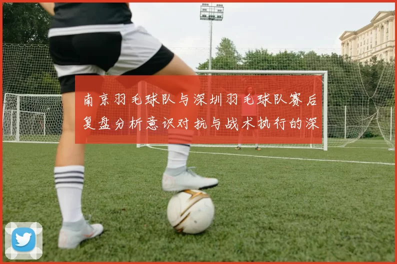 南京羽毛球队与深圳羽毛球队赛后复盘分析意识对抗与战术执行的深度探讨