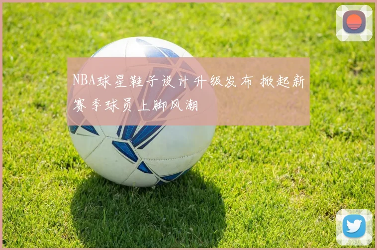 NBA球星鞋子设计升级发布 掀起新赛季球员上脚风潮