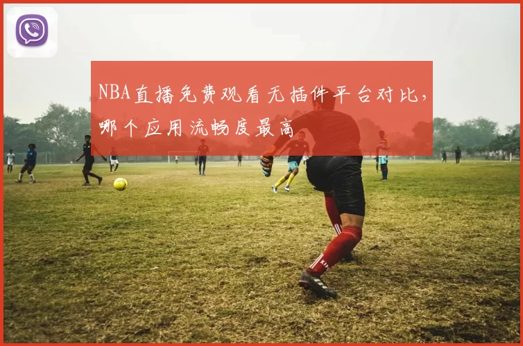 NBA直播免费观看无插件平台对比，哪个应用流畅度最高