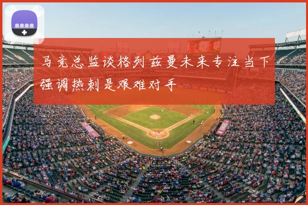 马竞总监谈格列兹曼未来专注当下强调热刺是艰难对手