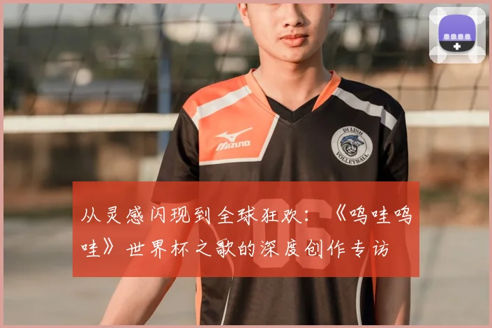 从灵感闪现到全球狂欢：《呜哇呜哇》世界杯之歌的深度创作专访