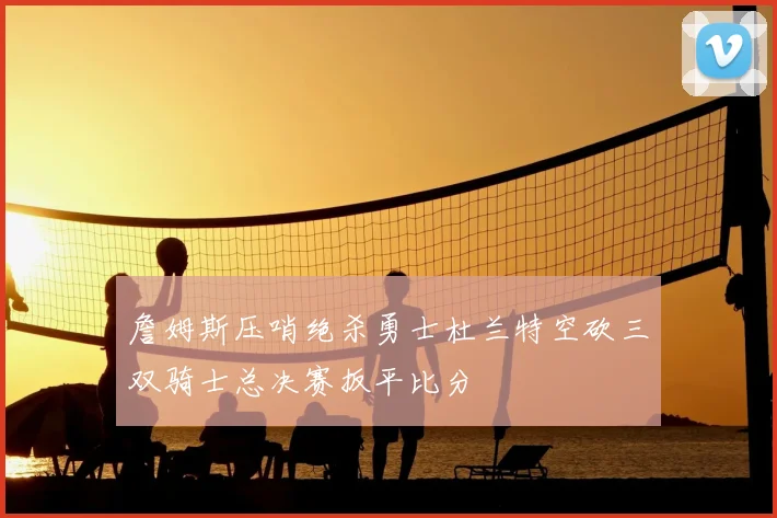 詹姆斯压哨绝杀勇士杜兰特空砍三双骑士总决赛扳平比分