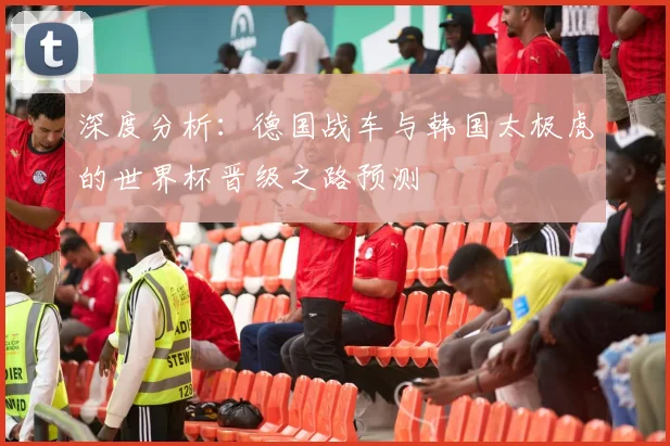 深度分析：德国战车与韩国太极虎的世界杯晋级之路预测