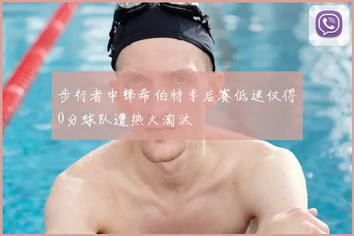 步行者中锋希伯特季后赛低迷仅得0分球队遭热火淘汰