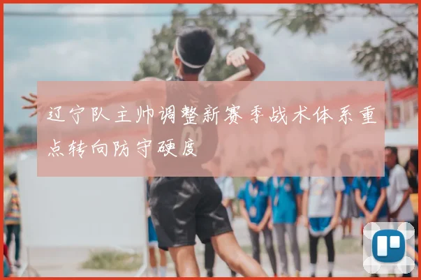 辽宁队主帅调整新赛季战术体系重点转向防守硬度