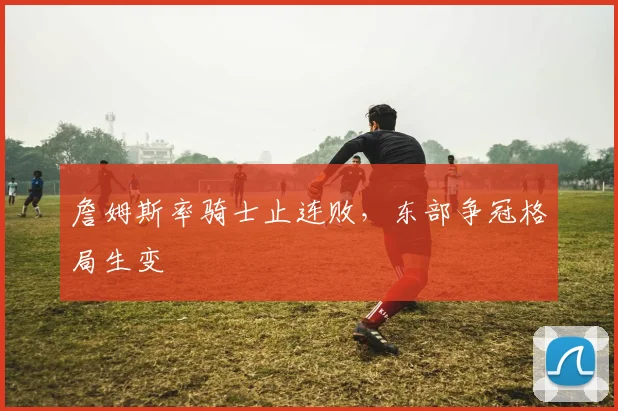 詹姆斯率骑士止连败，东部争冠格局生变