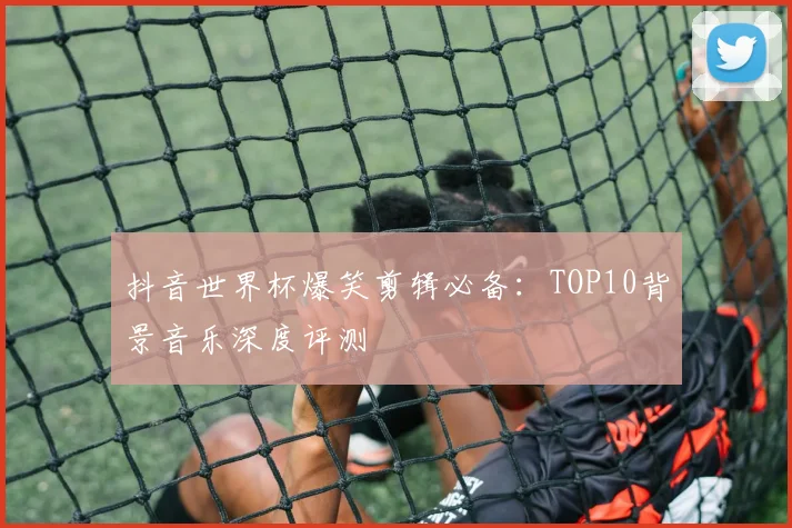抖音世界杯爆笑剪辑必备：TOP10背景音乐深度评测