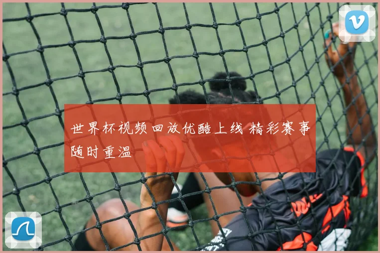 世界杯视频回放优酷上线 精彩赛事随时重温