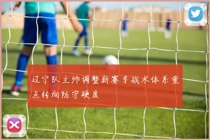 辽宁队主帅调整新赛季战术体系重点转向防守硬度