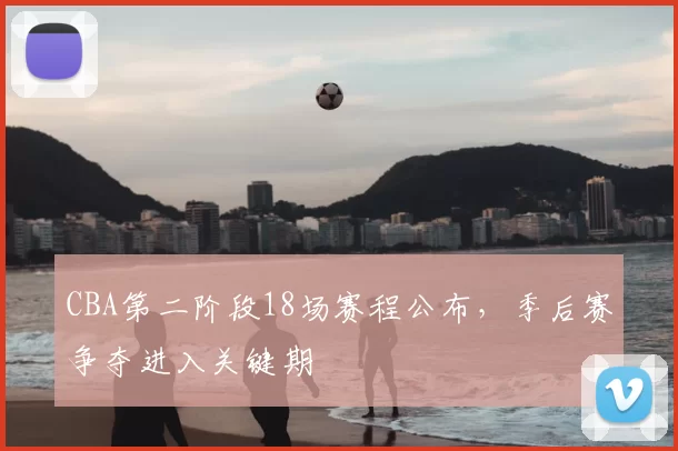 CBA第二阶段18场赛程公布，季后赛争夺进入关键期
