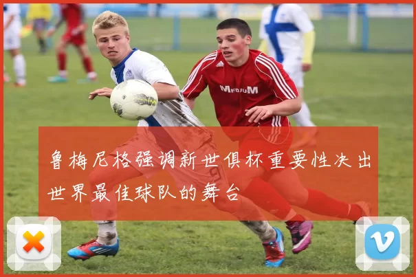 鲁梅尼格强调新世俱杯重要性决出世界最佳球队的舞台