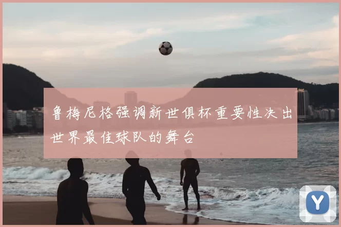 鲁梅尼格强调新世俱杯重要性决出世界最佳球队的舞台