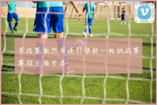资格赛激烈角逐引领新一轮挑战赛赛程全面开启
