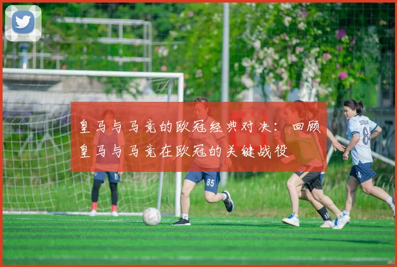 皇马与马竞的欧冠经典对决:回顾皇马与马竞在欧冠的关键战役