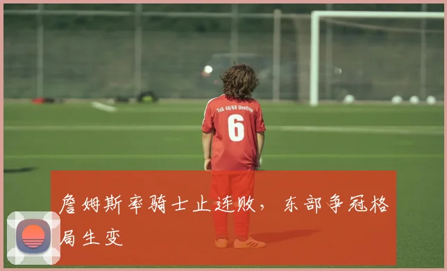 詹姆斯率骑士止连败，东部争冠格局生变