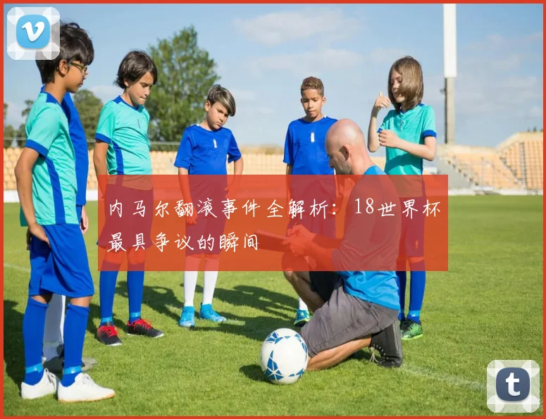 内马尔翻滚事件全解析：18世界杯最具争议的瞬间