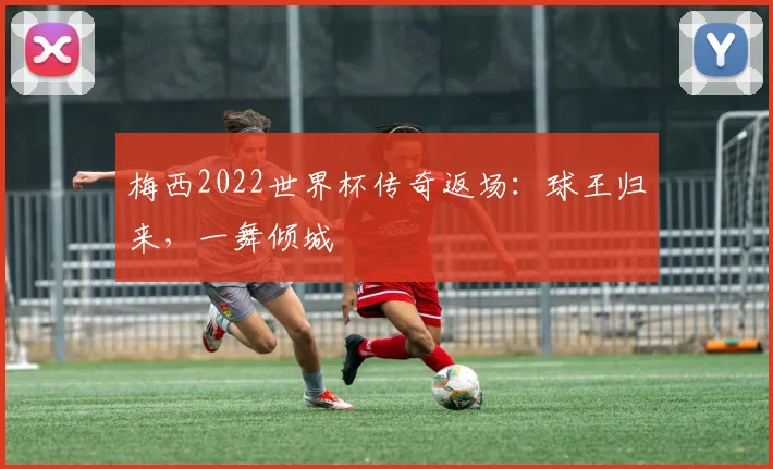 梅西2022世界杯传奇返场：球王归来，一舞倾城