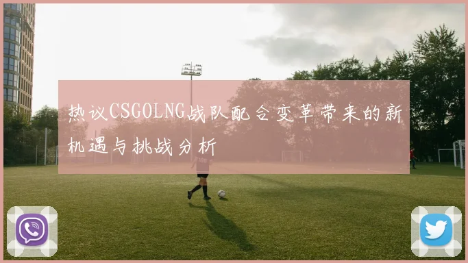 热议CSGOLNG战队配合变革带来的新机遇与挑战分析